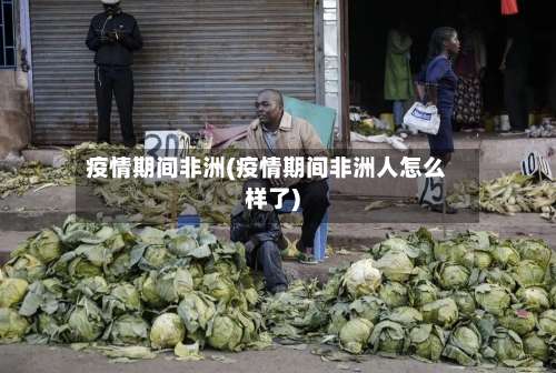疫情期间非洲(疫情期间非洲人怎么样了)