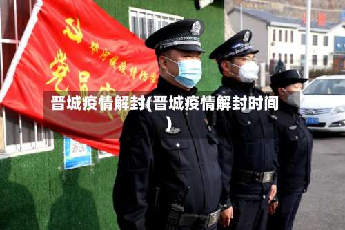 晋城疫情解封(晋城疫情解封时间)-第2张图片