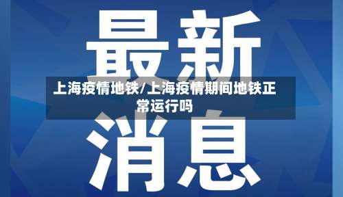 上海疫情地铁/上海疫情期间地铁正常运行吗