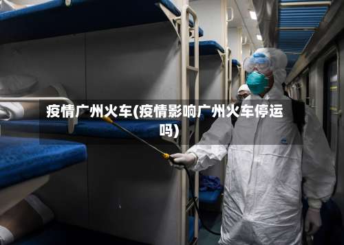 疫情广州火车(疫情影响广州火车停运吗)