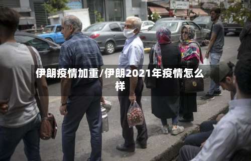 伊朗疫情加重/伊朗2021年疫情怎么样