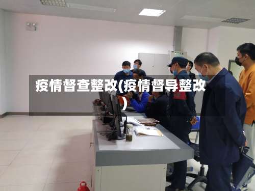 疫情督查整改(疫情督导整改)-第2张图片