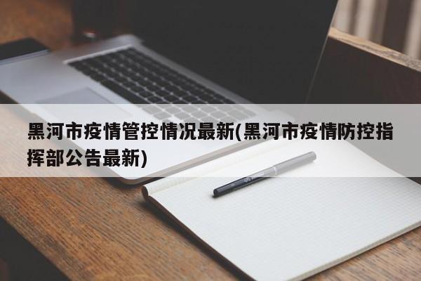 黑河市疫情管控情况最新(黑河市疫情防控指挥部公告最新)