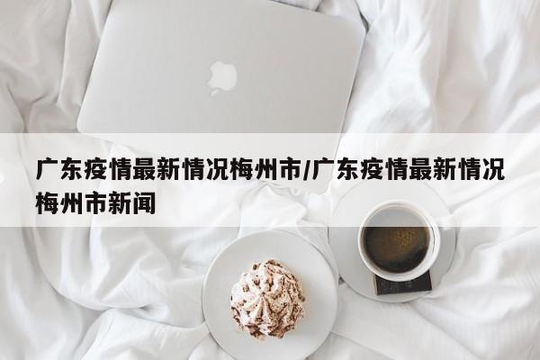 广东疫情最新情况梅州市/广东疫情最新情况梅州市新闻