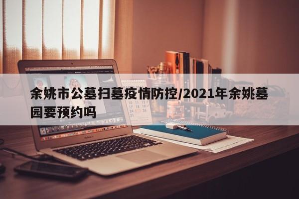 余姚市公墓扫墓疫情防控/2021年余姚墓园要预约吗