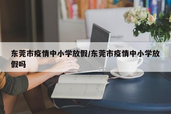 东莞市疫情中小学放假/东莞市疫情中小学放假吗