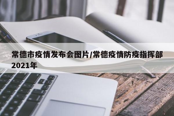 常德市疫情发布会图片/常德疫情防疫指挥部2021年