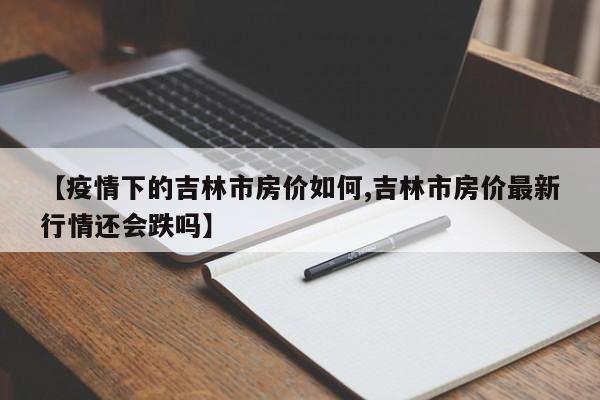 【疫情下的吉林市房价如何,吉林市房价最新行情还会跌吗】