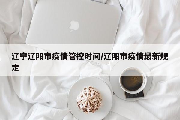 辽宁辽阳市疫情管控时间/辽阳市疫情最新规定