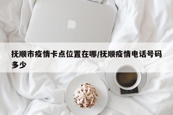 抚顺市疫情卡点位置在哪/抚顺疫情电话号码多少