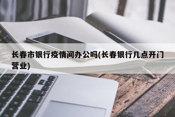 长春市银行疫情间办公吗(长春银行几点开门营业)