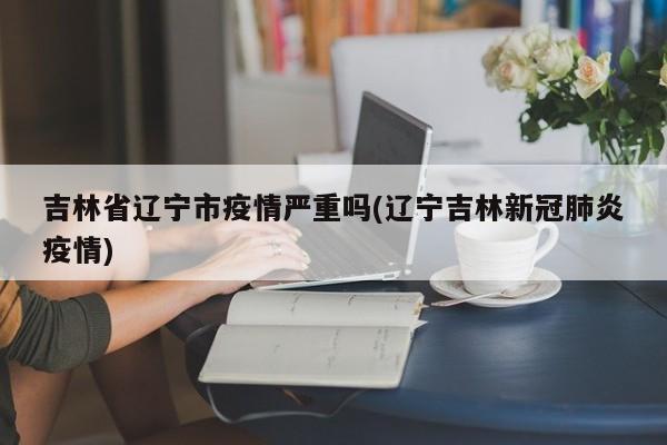 吉林省辽宁市疫情严重吗(辽宁吉林新冠肺炎疫情)