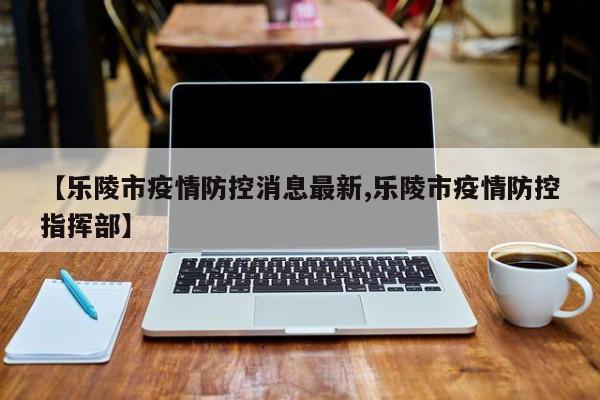 【乐陵市疫情防控消息最新,乐陵市疫情防控指挥部】
