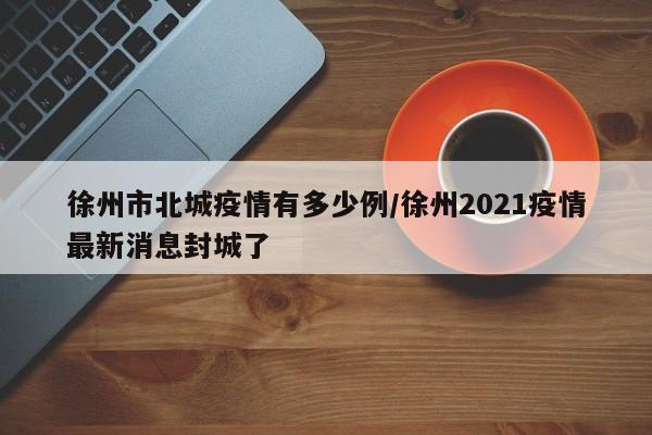 徐州市北城疫情有多少例/徐州2021疫情最新消息封城了