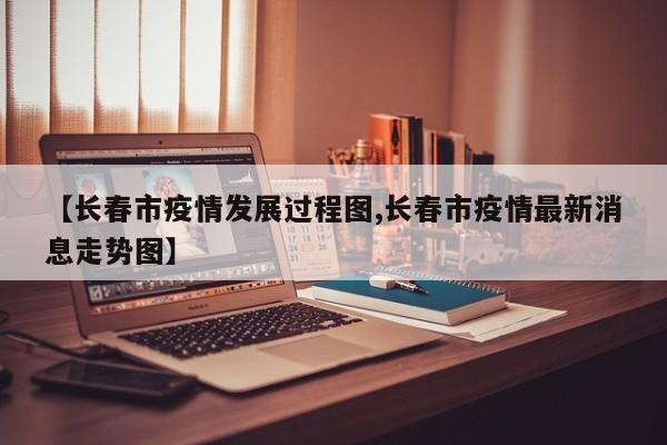 【长春市疫情发展过程图,长春市疫情最新消息走势图】