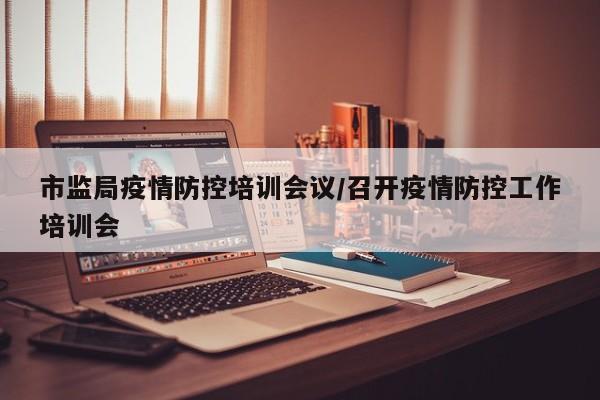 市监局疫情防控培训会议/召开疫情防控工作培训会