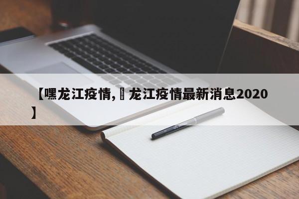 【嘿龙江疫情,黒龙江疫情最新消息2020】
