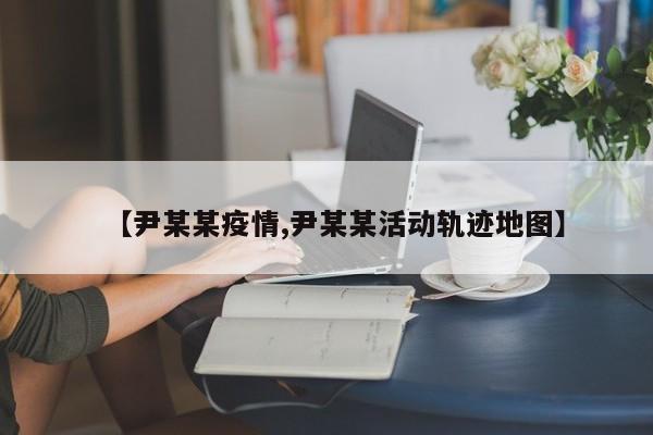【尹某某疫情,尹某某活动轨迹地图】
