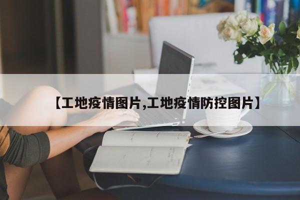 【工地疫情图片,工地疫情防控图片】