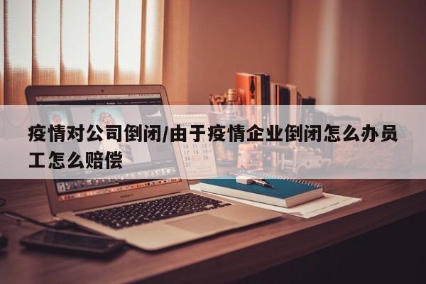 疫情对公司倒闭/由于疫情企业倒闭怎么办员工怎么赔偿