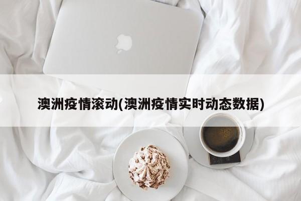 澳洲疫情滚动(澳洲疫情实时动态数据)