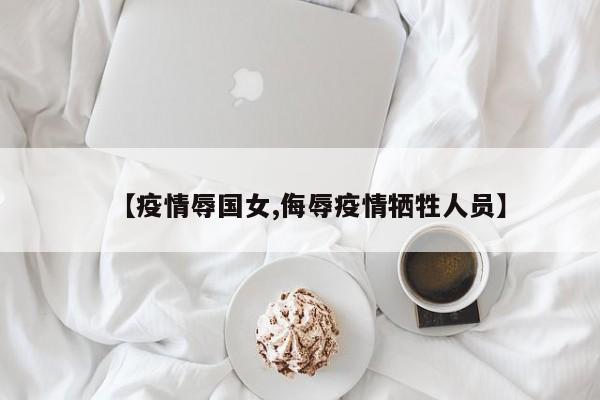 【疫情辱国女,侮辱疫情牺牲人员】